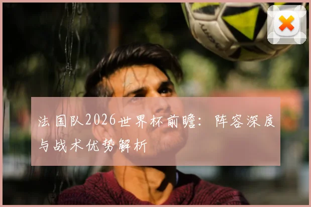 法国队2026世界杯前瞻：阵容深度与战术优势解析