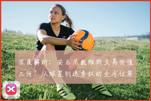深度解析:安东尼戴维斯交易价值几何?从球星到选秀权的全方位筹码评估