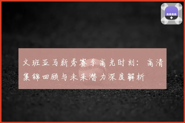 文班亚马新秀赛季高光时刻：高清集锦回顾与未来潜力深度解析