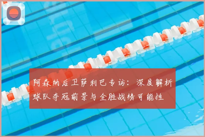 阿森纳后卫萨利巴专访：深度解析球队夺冠前景与全胜战绩可能性