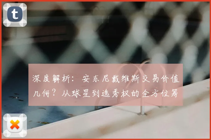 深度解析：安东尼戴维斯交易价值几何？从球星到选秀权的全方位筹码评估